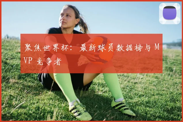 聚焦世界杯：最新球员数据榜与 MVP 竞争者