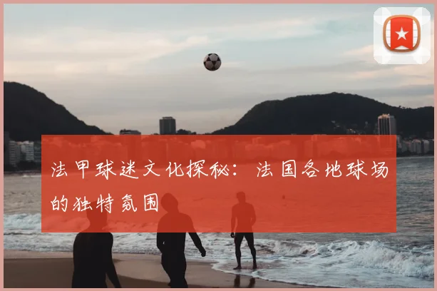 法甲球迷文化探秘：法国各地球场的独特氛围