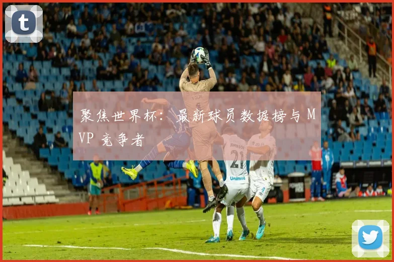 聚焦世界杯:最新球员数据榜与 MVP 竞争者