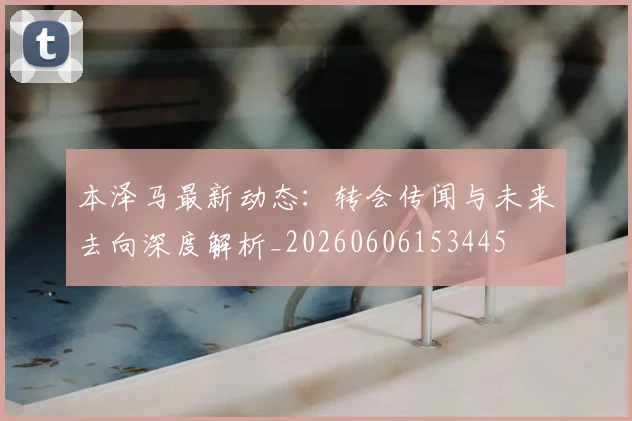 本泽马最新动态：转会传闻与未来去向深度解析_20260606153445