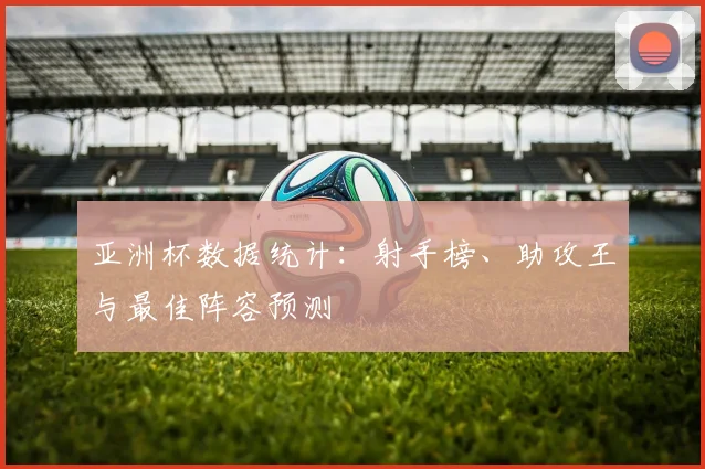 亚洲杯数据统计:射手榜、助攻王与最佳阵容预测