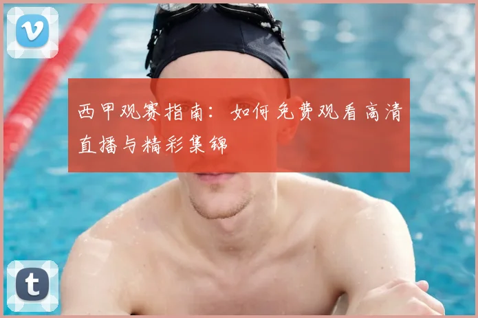 西甲观赛指南：如何免费观看高清直播与精彩集锦