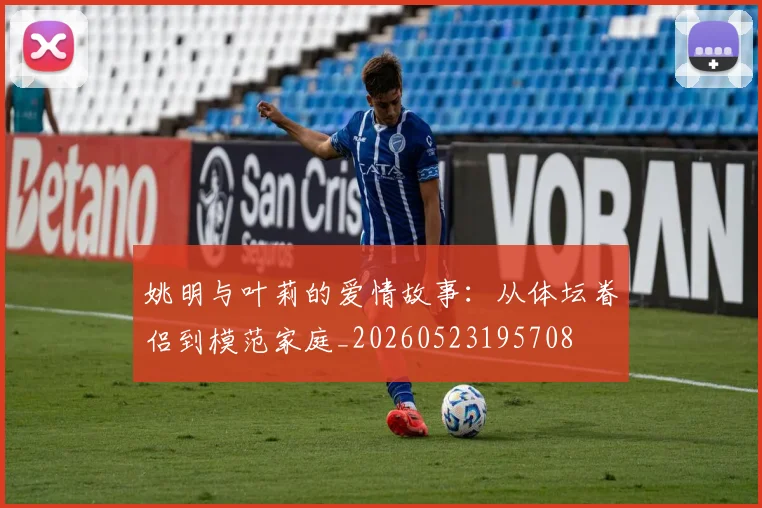 姚明与叶莉的爱情故事：从体坛眷侣到模范家庭_20260523195708